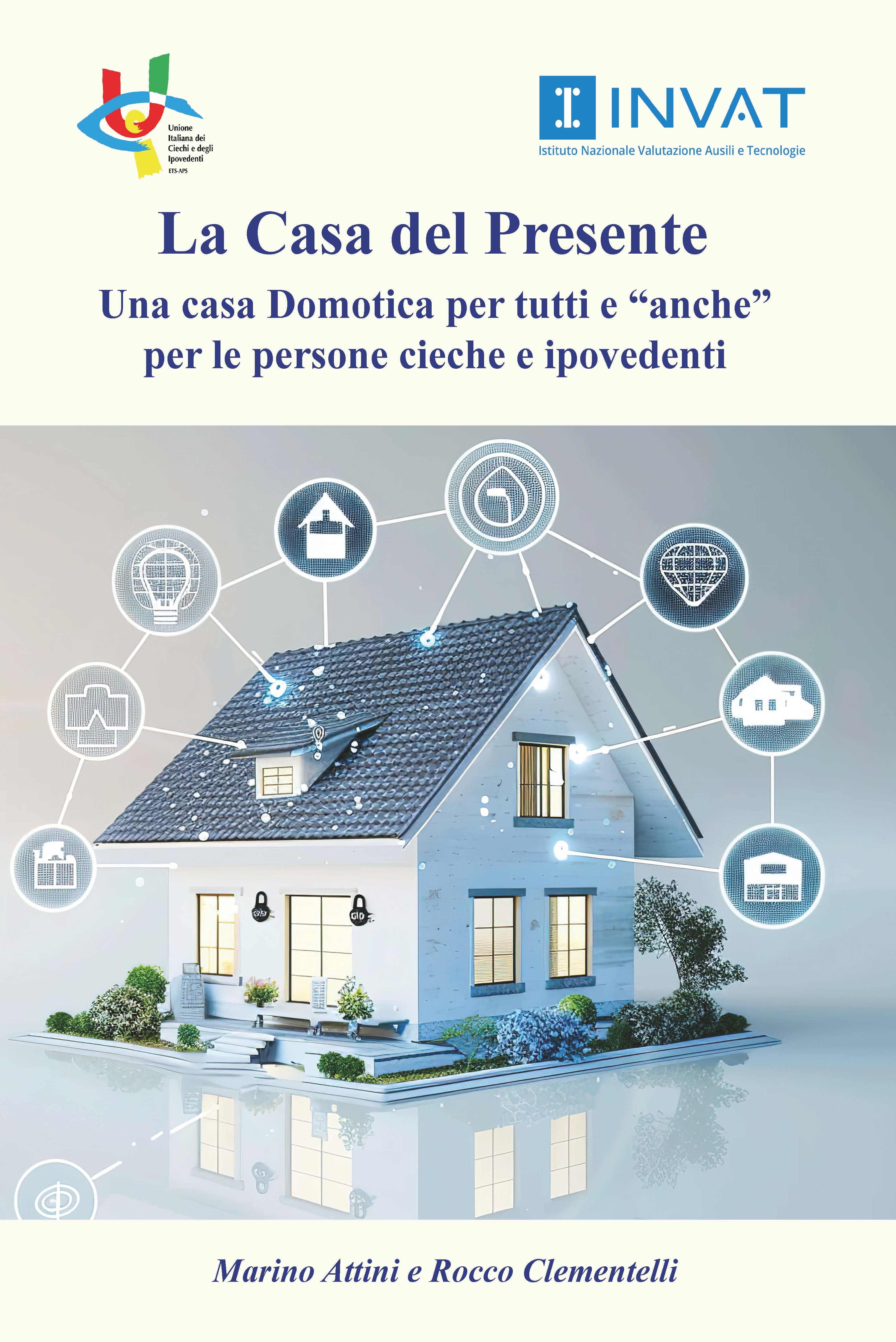 In copertina, la rappresentazione tridimensionale di una casa moderna e futuristica. La struttura ha linee pulite, colori neutri come il bianco per le pareti e il grigio scuro per il tetto, ampie finestre illuminate e vegetazione intorno al perimetro. Intorno alla casa si dirama una rete di sottili linee luminose collegate a una serie di simboli, ciascuno a rappresentare una tecnologia integrata. Nel complesso, la casa appare come un piccolo ecosistema tecnologico e intelligente, capace di adattarsi, proteggere e semplificare la vita di chi la abita. In alto i loghi UICI e INVAT, segue il titolo La casa del Presente Una casa Domotica per tutti e anche per le persone cieche e ipovedenti; in basso i nomi degli autori: Marino Attini e Rocco Clementelli.