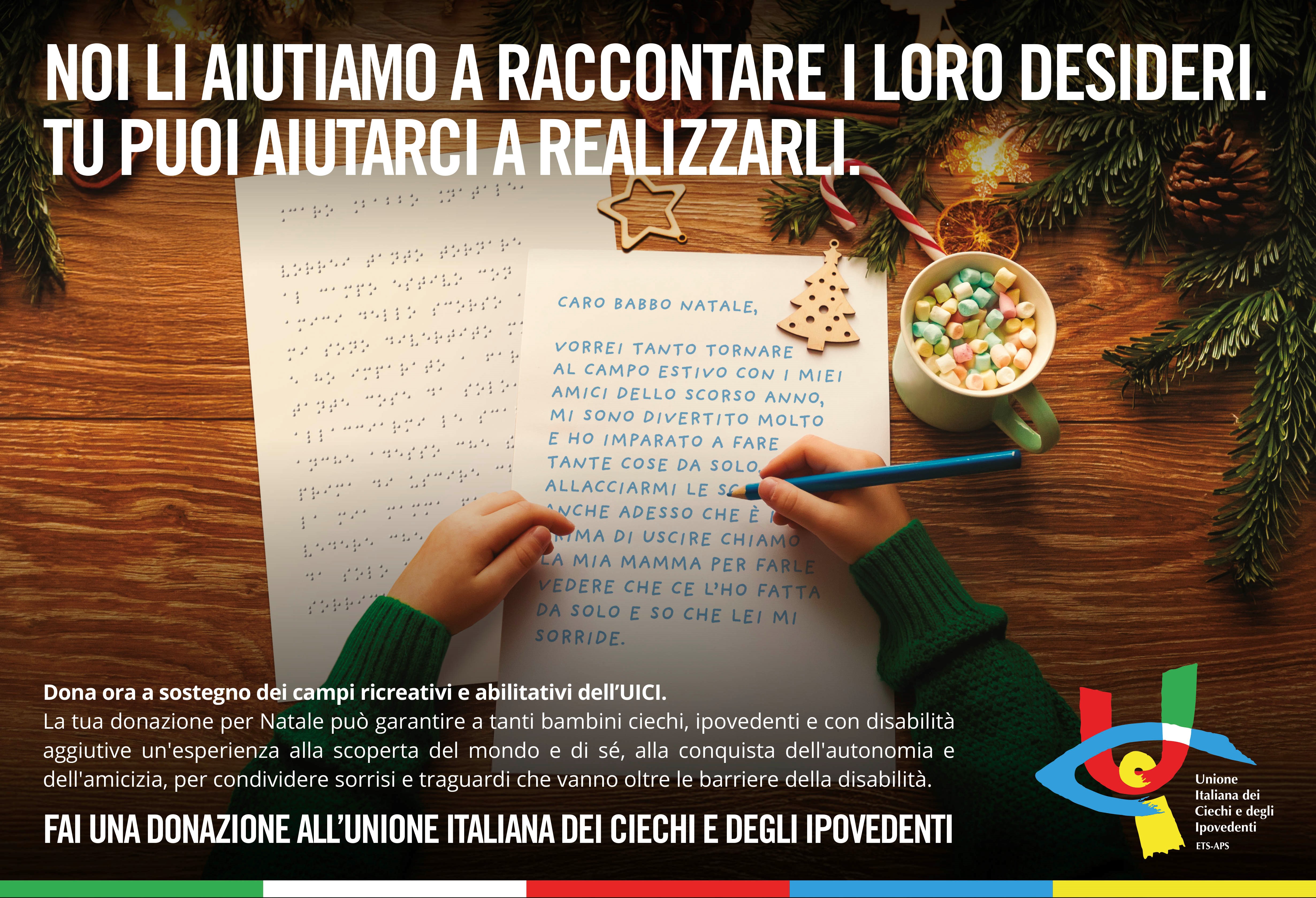 L'immagine cattura una scena emozionante del Natale, un momento di sogni e speranza. Un bambino sta scrivendo la letterina a Babbo Natale con le braccia appoggiate su un tavolo di legno e nella mano destra un pastello di colore blu chiaro. A fianco, la stessa letterina coi medesimi contenuti in Braille. Attorno a lui, tutto parla di festa e magia: biscotti a forma di stella e albero di Natale, un bastoncino di zucchero, una tazza colma di marshmallow colorati e rami di abete adornati da luci calde. Nella parte superiore dell'immagine: Noi li aiutiamo a raccontare i loro desideri. Tu puoi aiutarci a realizzarli. In basso un altro messaggio: Dona ora a sostegno dei campi ricreativi e abilitativi dell'UICI. La tua donazione per Natale pu garantire a tanti bambini ciechi, ipovedenti e con disabilit aggiuntive un'esperienza alla scoperta del mondo e di s, alla conquista dell'autonomia e dell'amicizia, per condividere sorrisi e traguardi che vanno oltre le barriere della disabilit. Fai una donazione all'Unione Italiana dei Ciechi e degli Ipovedenti. Nel lato in basso a destra il logo dell'Unione.