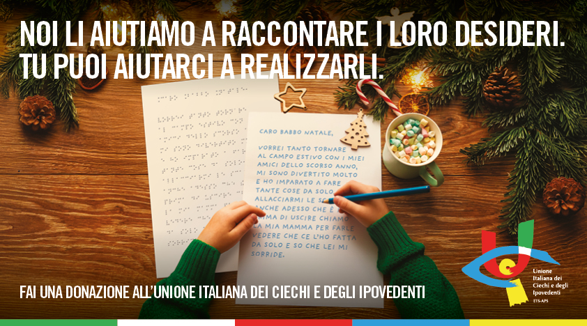 L'immagine cattura una scena emozionante del Natale, un momento di sogni e speranza. Un bambino sta scrivendo la letterina a Babbo Natale con le braccia appoggiate su un tavolo di legno e nella mano destra un pastello di colore blu chiaro. A fianco, la stessa letterina coi medesimi contenuti in Braille. Attorno a lui, tutto parla di festa e magia: biscotti a forma di stella e albero di Natale, un bastoncino di zucchero, una tazza colma di marshmallow colorati e rami di abete adornati da luci calde. Nella parte superiore dell'immagine: Noi li aiutiamo a raccontare i loro desideri. Tu puoi aiutarci a realizzarli. In basso un altro messaggio: Dona ora a sostegno dei campi ricreativi e abilitativi dell'UICI. La tua donazione per Natale può garantire a tanti bambini ciechi, ipovedenti e con disabilità aggiuntive un'esperienza alla scoperta del mondo e di sé, alla conquista dell'autonomia e dell'amicizia, per condividere sorrisi e traguardi che vanno oltre le barriere della disabilità. Fai una donazione all'Unione Italiana dei Ciechi e degli Ipovedenti. Nel lato in basso a destra il logo dell'Unione.